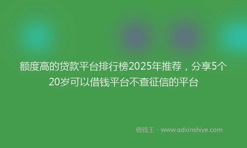 额度高的贷款平台排行榜2025年推荐，分享5个20岁可以借钱平台不查征信的平台