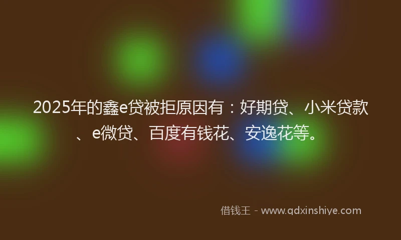 2025年的鑫e贷被拒原因有：好期贷、小米贷款、e微贷、百度有钱花、安逸花等。