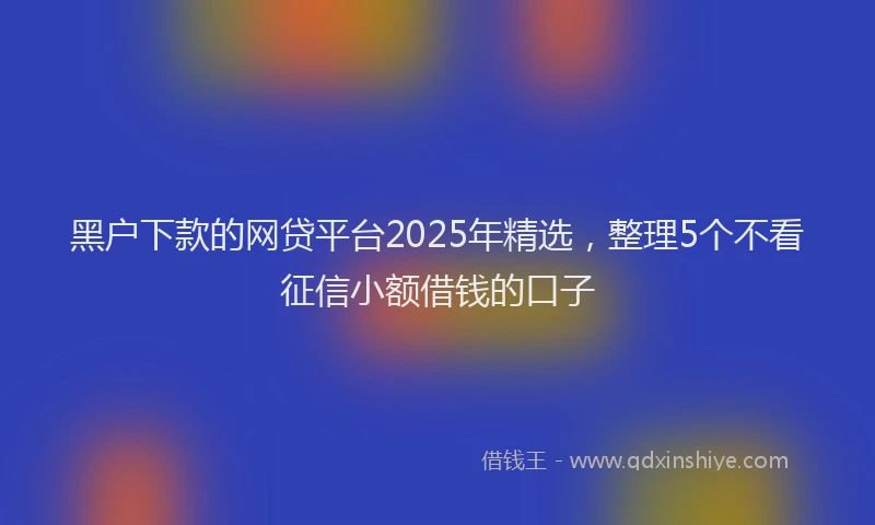 黑户下款的网贷平台2025年精选，整理5个不看征信小额借钱的口子