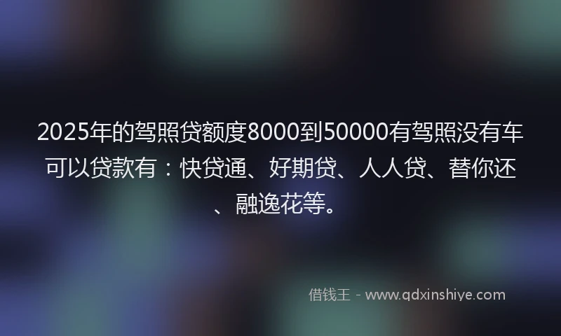 2025年的驾照贷额度8000到50000有驾照没有车可以贷款有：快贷通、好期贷、人人贷、替你还、融逸花等。