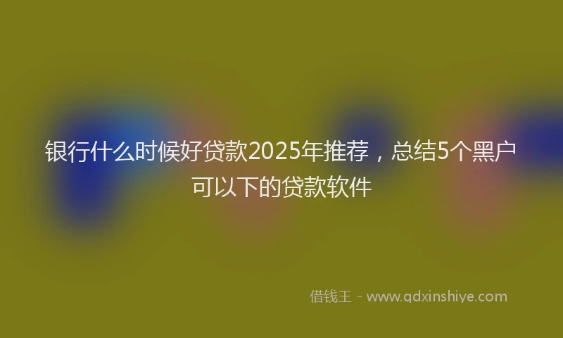 银行什么时候好贷款2025年推荐，总结5个黑户可以下的贷款软件