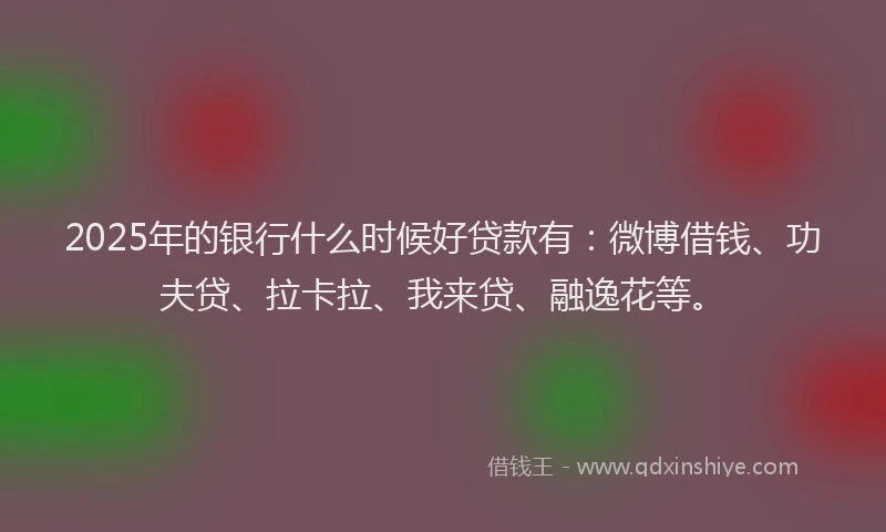 2025年的银行什么时候好贷款有：微博借钱、功夫贷、拉卡拉、我来贷、融逸花等。