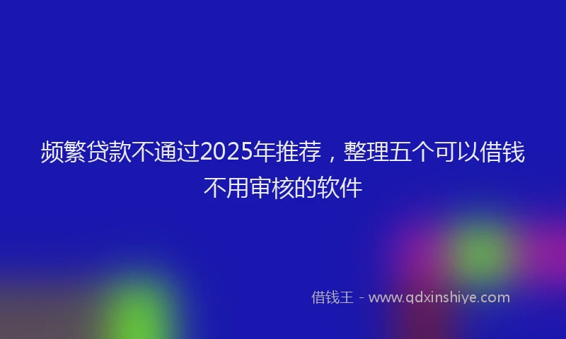 频繁贷款不通过2025年推荐，整理五个可以借钱不用审核的软件