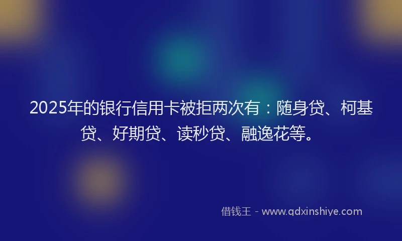 2025年的银行信用卡被拒两次有：随身贷、柯基贷、好期贷、读秒贷、融逸花等。