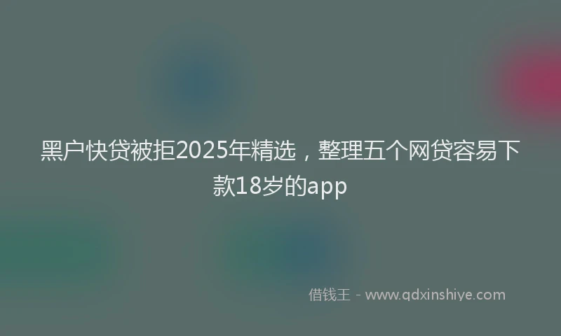 黑户快贷被拒2025年精选，整理五个网贷容易下款18岁的app