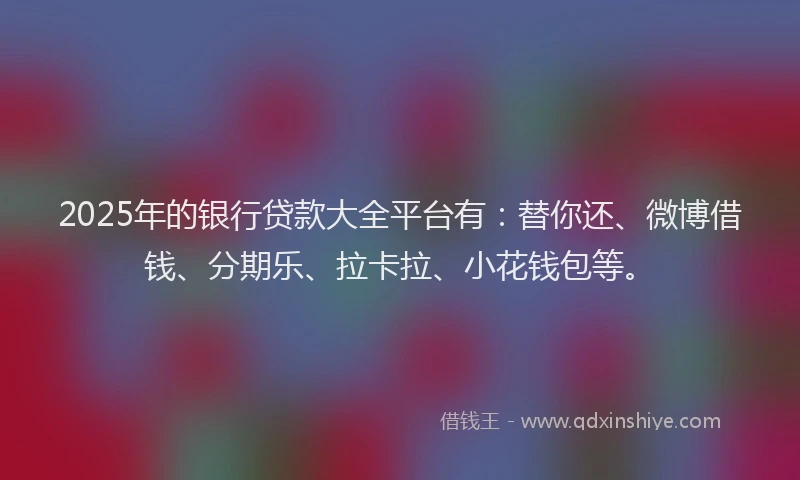 2025年的银行贷款大全平台有：替你还、微博借钱、分期乐、拉卡拉、小花钱包等。