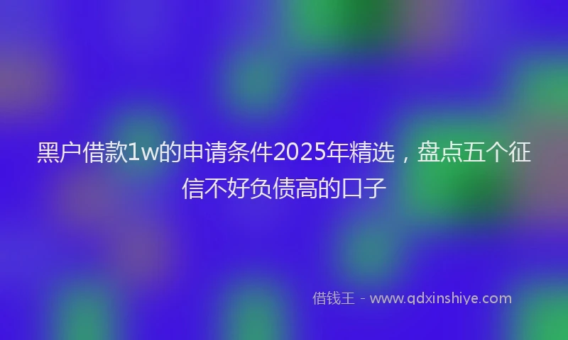 黑户借款1w的申请条件2025年精选，盘点五个征信不好负债高的口子
