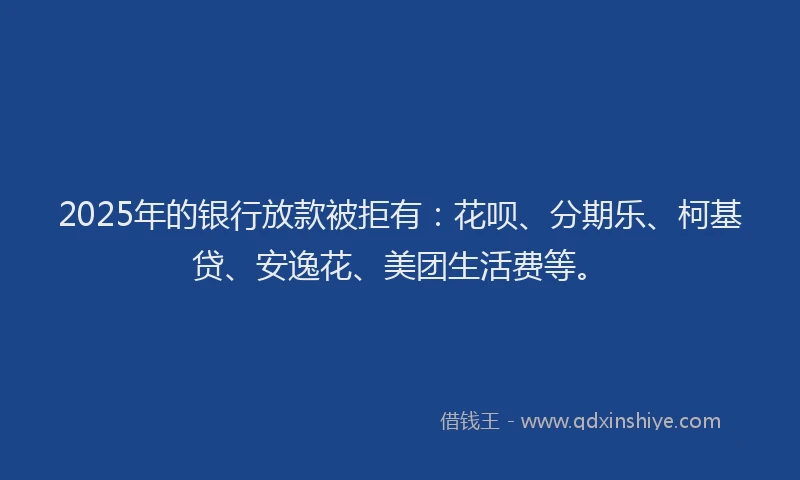 2025年的银行放款被拒有：花呗、分期乐、柯基贷、安逸花、美团生活费等。