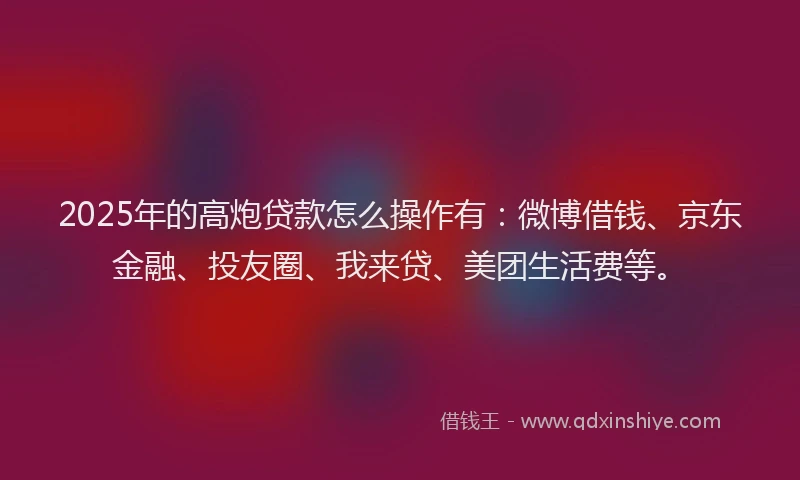 2025年的高炮贷款怎么操作有：微博借钱、京东金融、投友圈、我来贷、美团生活费等。