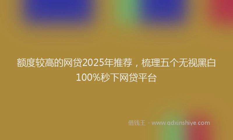 额度较高的网贷2025年推荐，梳理五个无视黑白100%秒下网贷平台