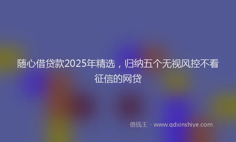 随心借贷款2025年精选，归纳五个无视风控不看征信的网贷
