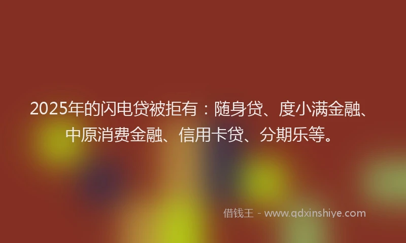 2025年的闪电贷被拒有：随身贷、度小满金融、中原消费金融、信用卡贷、分期乐等。