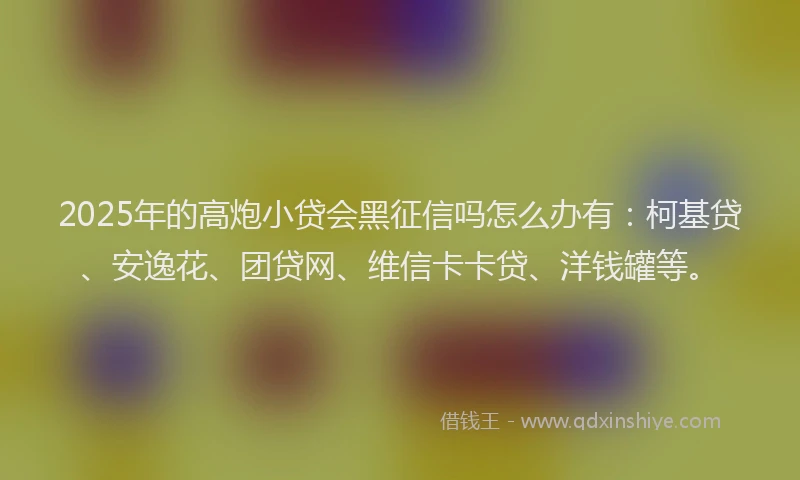 2025年的高炮小贷会黑征信吗怎么办有：柯基贷、安逸花、团贷网、维信卡卡贷、洋钱罐等。