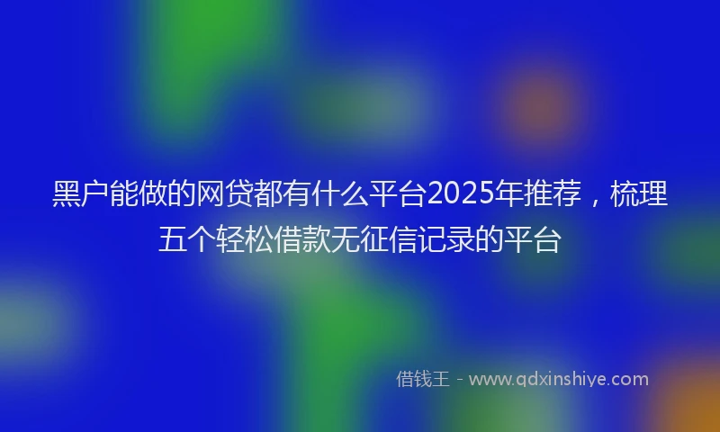 黑户能做的网贷都有什么平台2025年推荐，梳理五个轻松借款无征信记录的平台