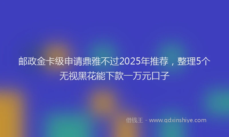 邮政金卡级申请鼎雅不过2025年推荐，整理5个无视黑花能下款一万元口子
