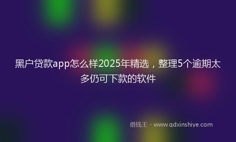 黑户贷款app怎么样2025年精选，整理5个逾期太多仍可下款的软件