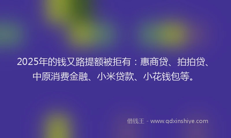 2025年的钱又路提额被拒有：惠商贷、拍拍贷、中原消费金融、小米贷款、小花钱包等。