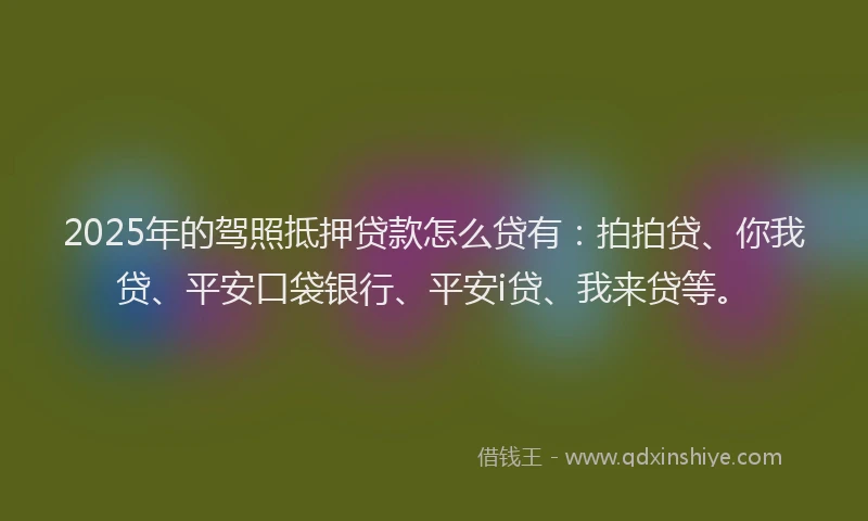 2025年的驾照抵押贷款怎么贷有：拍拍贷、你我贷、平安口袋银行、平安i贷、我来贷等。