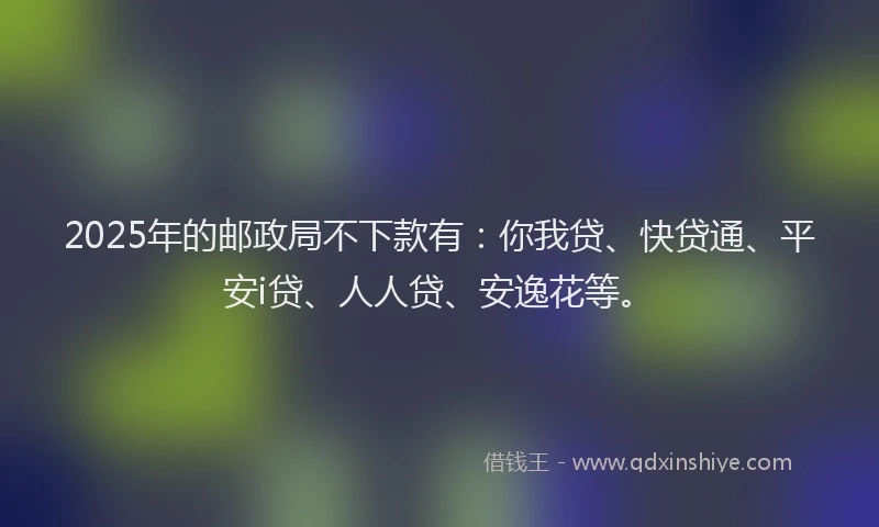 2025年的邮政局不下款有：你我贷、快贷通、平安i贷、人人贷、安逸花等。