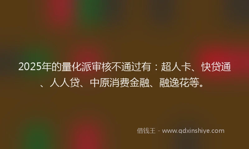 2025年的量化派审核不通过有：超人卡、快贷通、人人贷、中原消费金融、融逸花等。