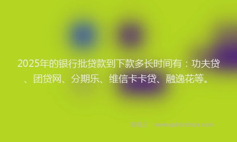 2025年的银行批贷款到下款多长时间有：功夫贷、团贷网、分期乐、维信卡卡贷、融逸花等。