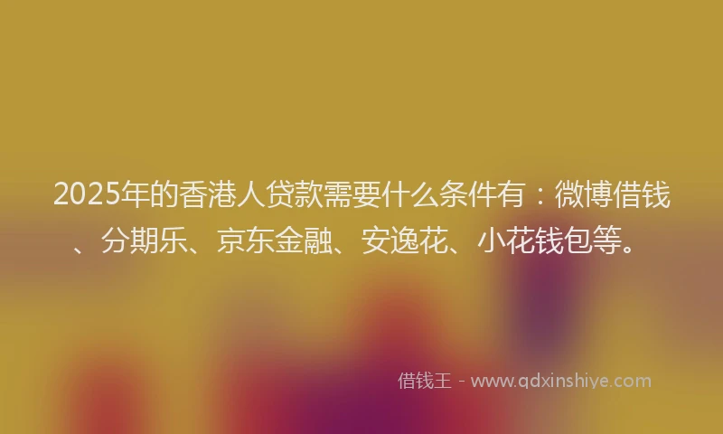 2025年的香港人贷款需要什么条件有：微博借钱、分期乐、京东金融、安逸花、小花钱包等。
