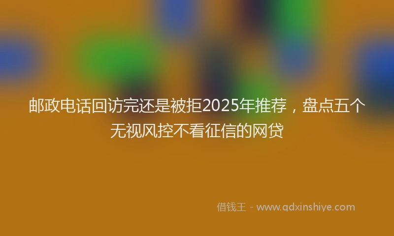 邮政电话回访完还是被拒2025年推荐，盘点五个无视风控不看征信的网贷