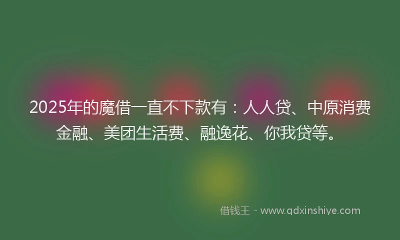 2025年的魔借一直不下款有：人人贷、中原消费金融、美团生活费、融逸花、你我贷等。