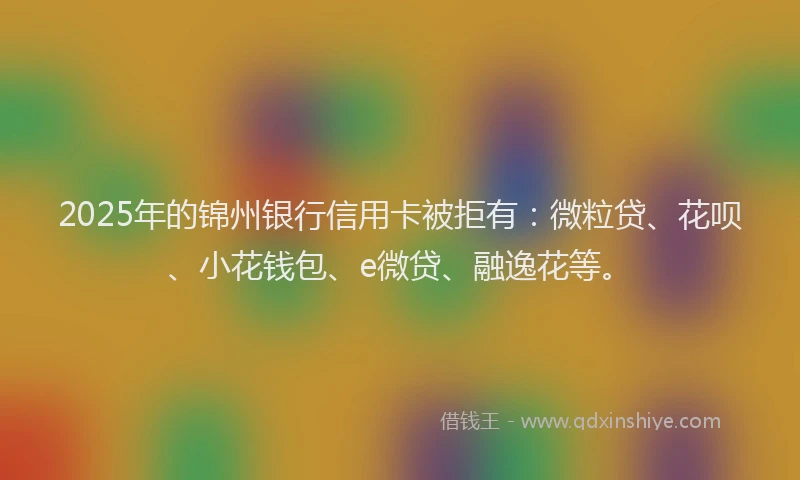 2025年的锦州银行信用卡被拒有：微粒贷、花呗、小花钱包、e微贷、融逸花等。