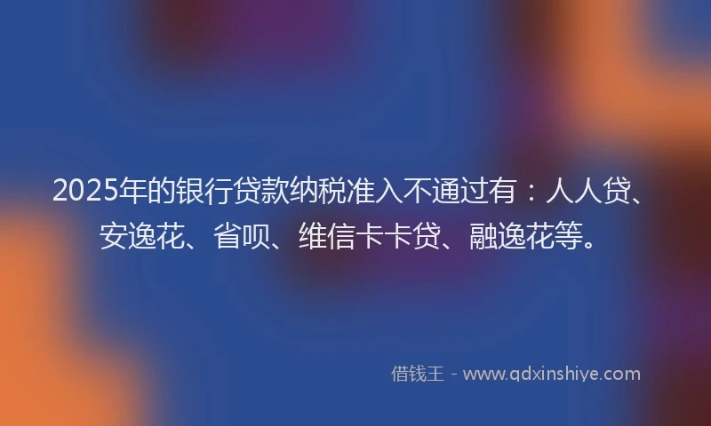 2025年的银行贷款纳税准入不通过有：人人贷、安逸花、省呗、维信卡卡贷、融逸花等。