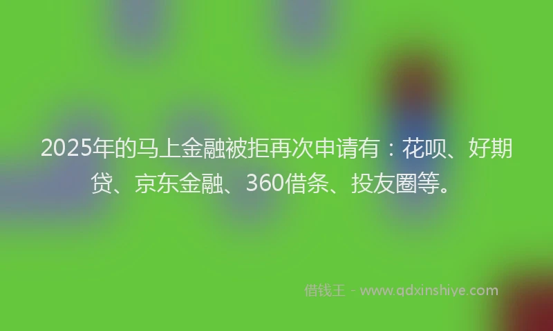 2025年的马上金融被拒再次申请有：花呗、好期贷、京东金融、360借条、投友圈等。