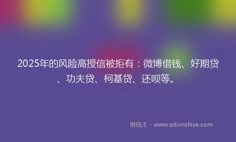 2025年的风险高授信被拒有：微博借钱、好期贷、功夫贷、柯基贷、还呗等。