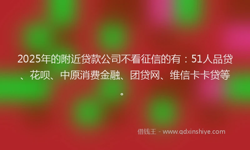 2025年的附近贷款公司不看征信的有：51人品贷、花呗、中原消费金融、团贷网、维信卡卡贷等。