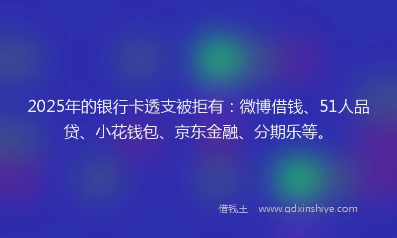 2025年的银行卡透支被拒有：微博借钱、51人品贷、小花钱包、京东金融、分期乐等。