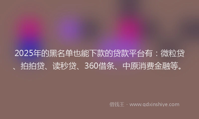 2025年的黑名单也能下款的贷款平台有：微粒贷、拍拍贷、读秒贷、360借条、中原消费金融等。