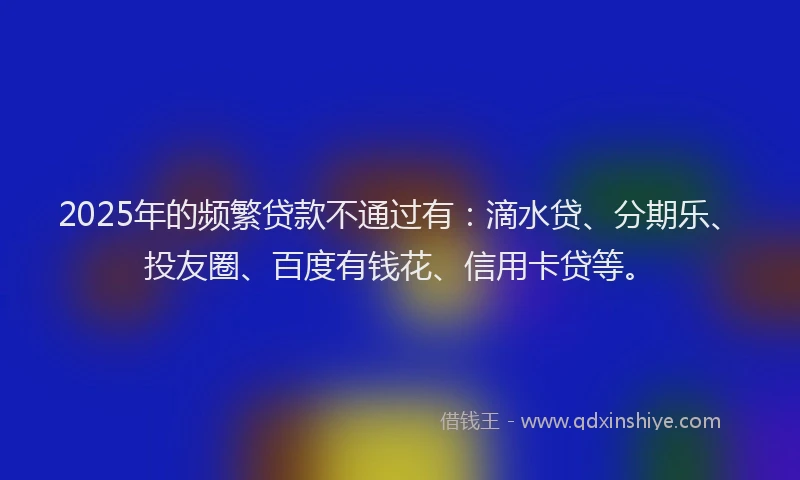 2025年的频繁贷款不通过有：滴水贷、分期乐、投友圈、百度有钱花、信用卡贷等。