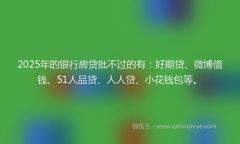 2025年的银行房贷批不过的有：好期贷、微博借钱、51人品贷、人人贷、小花钱包等。