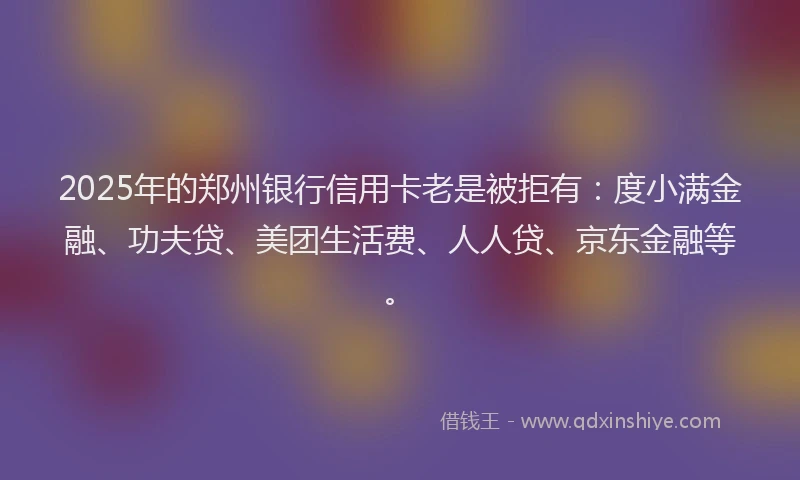 2025年的郑州银行信用卡老是被拒有：度小满金融、功夫贷、美团生活费、人人贷、京东金融等。