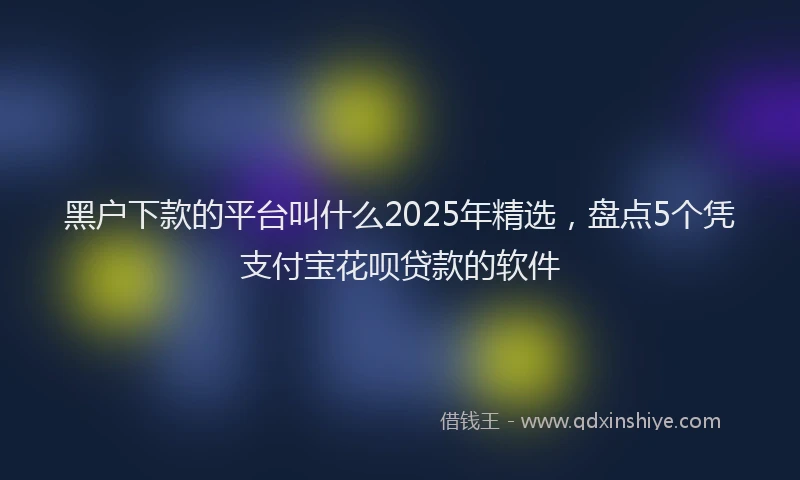 黑户下款的平台叫什么2025年精选，盘点5个凭支付宝花呗贷款的软件