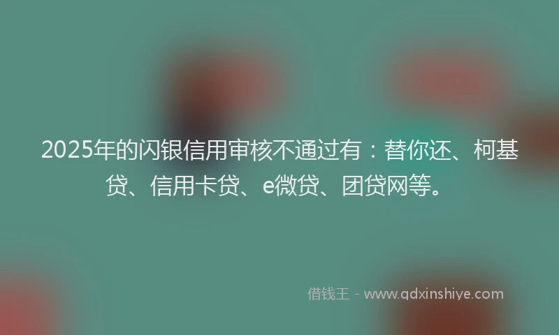2025年的闪银信用审核不通过有：替你还、柯基贷、信用卡贷、e微贷、团贷网等。