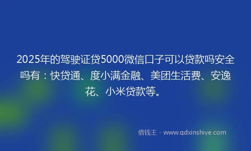 2025年的驾驶证贷5000微信口子可以贷款吗安全吗有：快贷通、度小满金融、美团生活费、安逸花、小米贷款等。