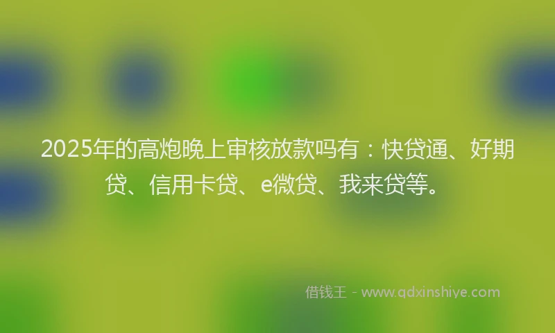 2025年的高炮晚上审核放款吗有：快贷通、好期贷、信用卡贷、e微贷、我来贷等。