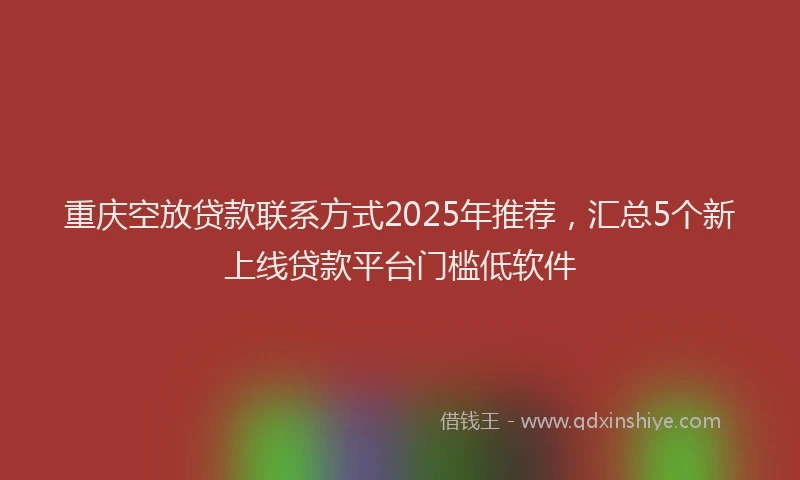 重庆空放贷款联系方式2025年推荐，汇总5个新上线贷款平台门槛低软件