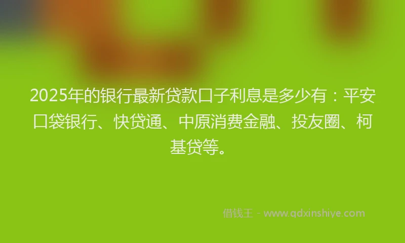2025年的银行最新贷款口子利息是多少有：平安口袋银行、快贷通、中原消费金融、投友圈、柯基贷等。