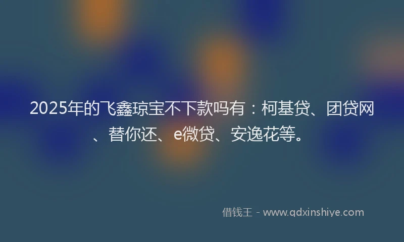 2025年的飞鑫琼宝不下款吗有：柯基贷、团贷网、替你还、e微贷、安逸花等。
