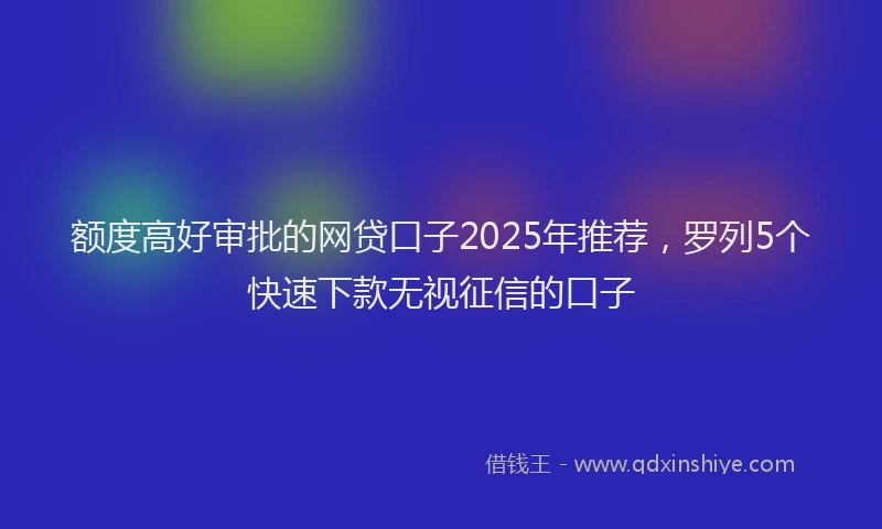 额度高好审批的网贷口子2025年推荐，罗列5个快速下款无视征信的口子