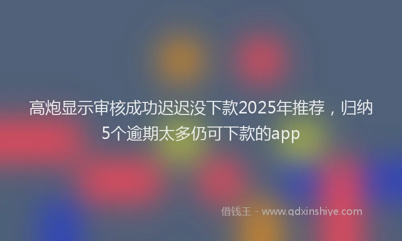 高炮显示审核成功迟迟没下款2025年推荐，归纳5个逾期太多仍可下款的app