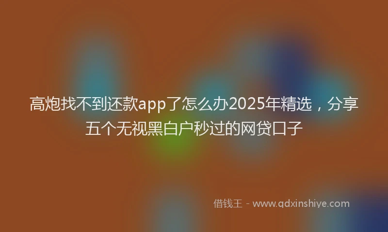 高炮找不到还款app了怎么办2025年精选，分享五个无视黑白户秒过的网贷口子