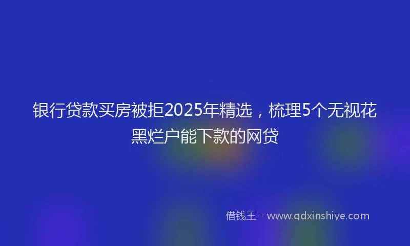 银行贷款买房被拒2025年精选，梳理5个无视花黑烂户能下款的网贷