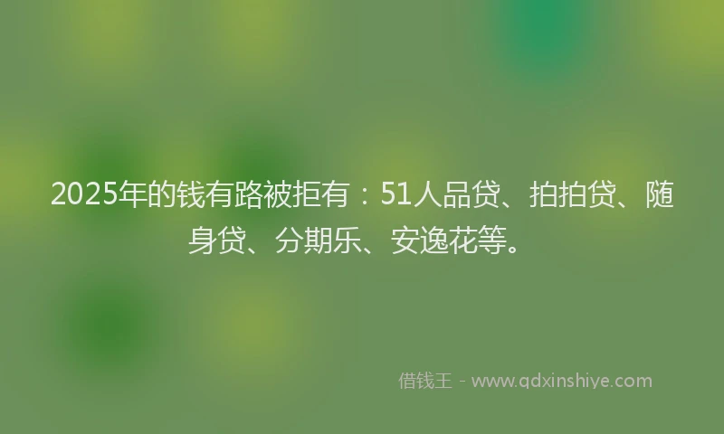 2025年的钱有路被拒有：51人品贷、拍拍贷、随身贷、分期乐、安逸花等。